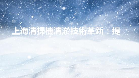 上海清掃機清淤技術革新：提升效率、保護環(huán)境，你明白最新的關鍵進展嗎？
